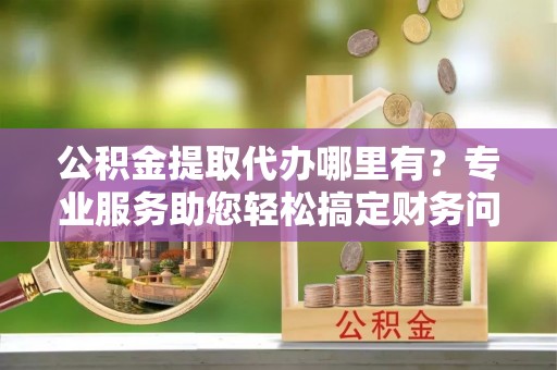 丹棱公积金提取代办哪里有？专业服务助您轻松搞定财务问题