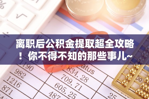 丹棱离职后公积金提取超全攻略！你不得不知的那些事儿~