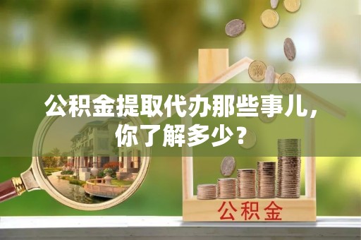 丹棱公积金提取代办那些事儿，你了解多少？