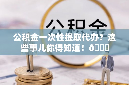 丹棱公积金一次性提取代办？这些事儿你得知道！😎