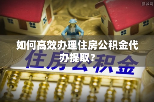 丹棱如何高效办理住房公积金代办提取？