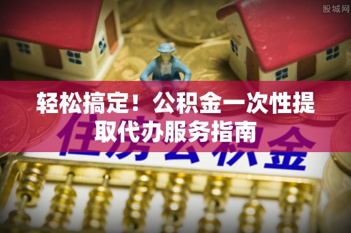 丹棱轻松搞定！公积金一次性提取代办服务指南